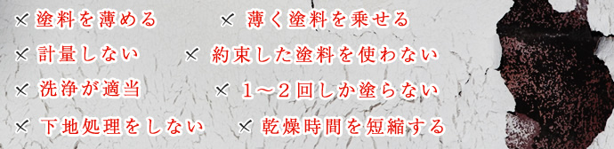 塗料を薄める。計量しない。洗浄が適当。下地処理をしない。薄く塗料を乗せる。約束した塗料を使わない。１～２回しか塗らない。乾燥時間を短縮する。